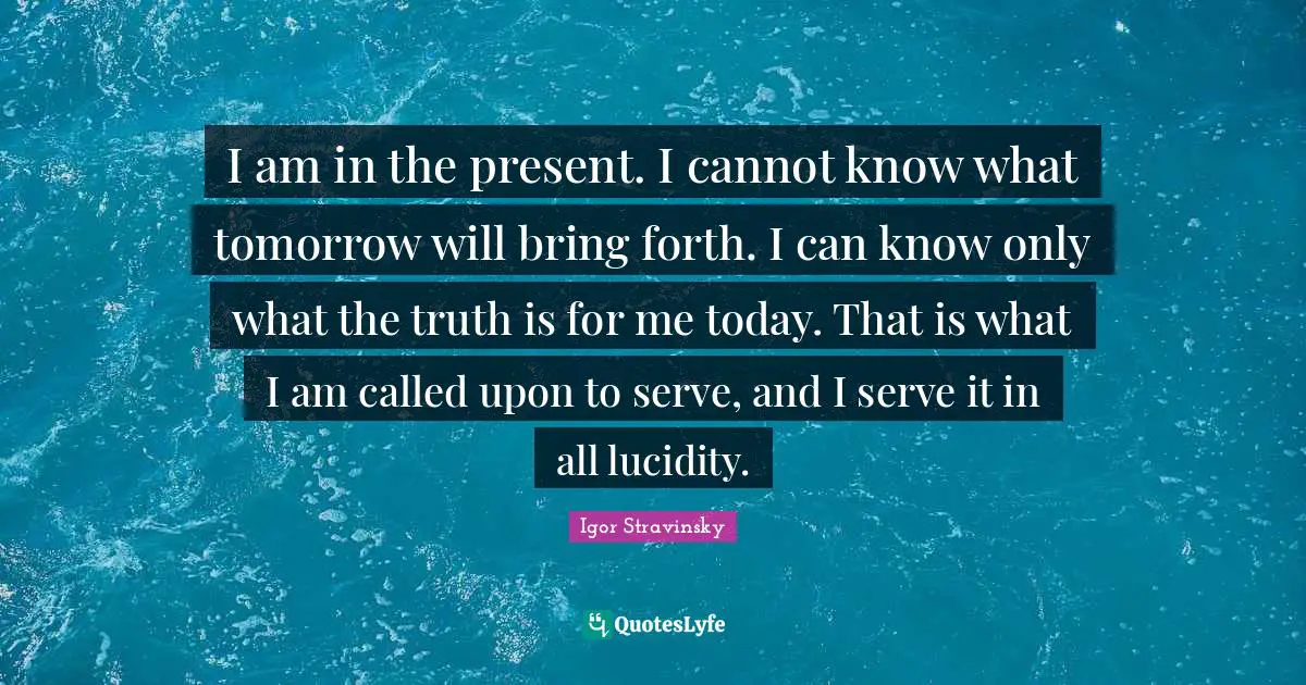 I am in the present. I cannot know what tomorrow will bring forth. I can know only what the truth is for me today. That is what I am called upon to serve, and I serve it in all lucidity.