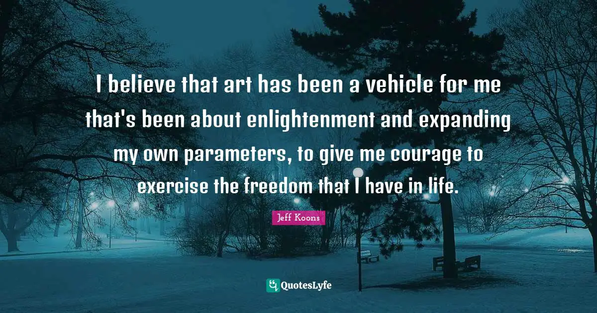 I believe that art has been a vehicle for me that's been about enlightenment and expanding my own parameters, to give me courage to exercise the freedom that I have in life.