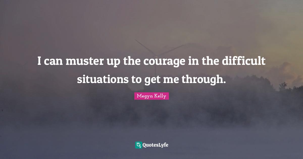 I can muster up the courage in the difficult situations to get me through.