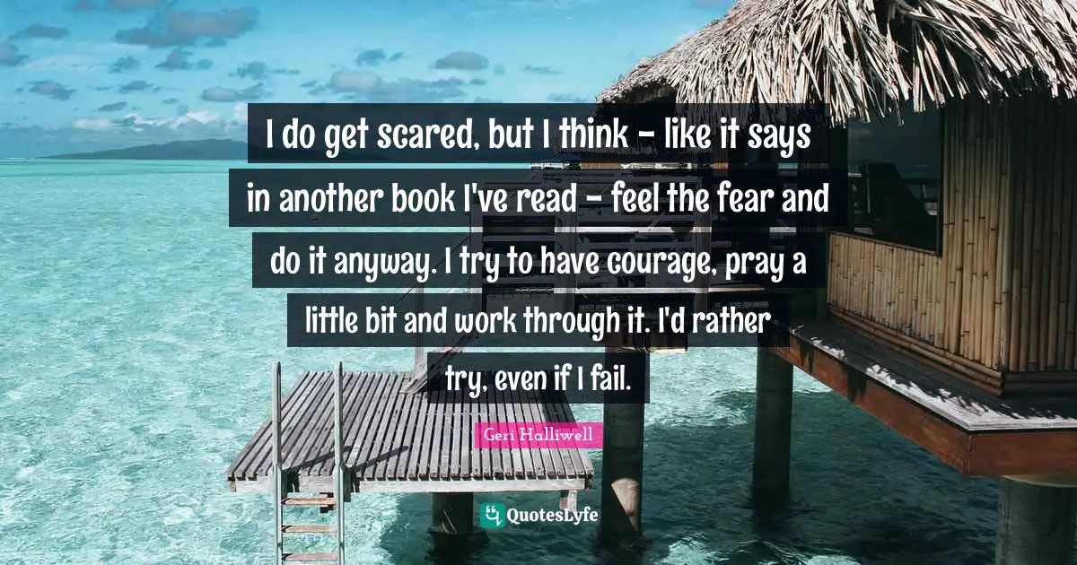 I do get scared, but I think - like it says in another book I've read - feel the fear and do it anyway. I try to have courage, pray a little bit and work through it. I'd rather try, even if I fail.