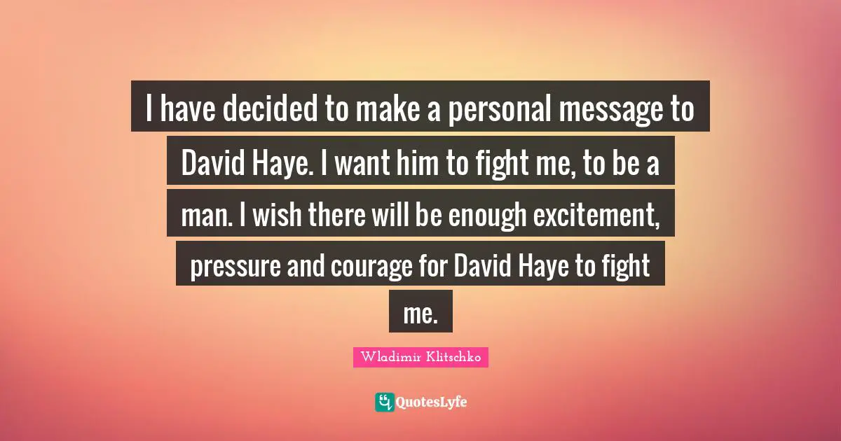 I have decided to make a personal message to David Haye. I want him to fight me, to be a man. I wish there will be enough excitement, pressure and courage for David Haye to fight me.