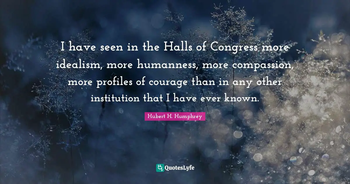 I have seen in the Halls of Congress more idealism, more humanness, more compassion, more profiles of courage than in any other institution that I have ever known.