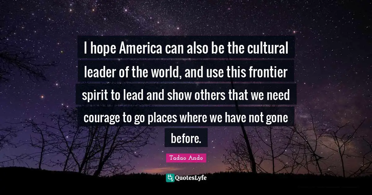I hope America can also be the cultural leader of the world, and use this frontier spirit to lead and show others that we need courage to go places where we have not gone before.