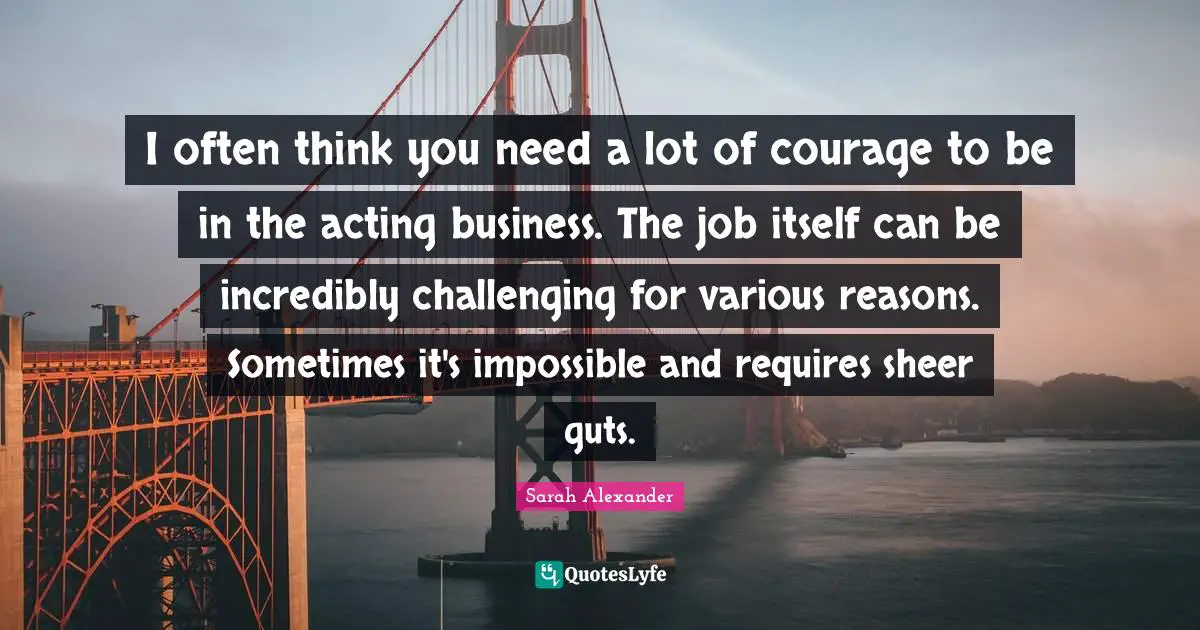 I often think you need a lot of courage to be in the acting business. The job itself can be incredibly challenging for various reasons. Sometimes it's impossible and requires sheer guts.