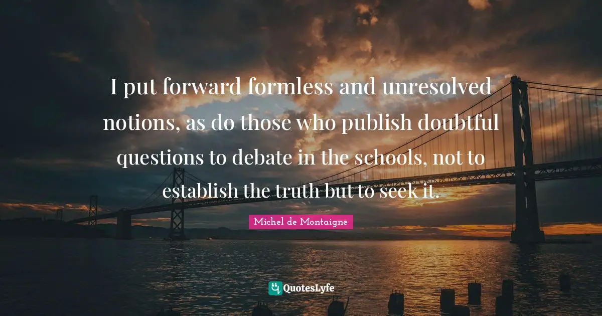 I put forward formless and unresolved notions, as do those who publish doubtful questions to debate in the schools, not to establish the truth but to seek it.