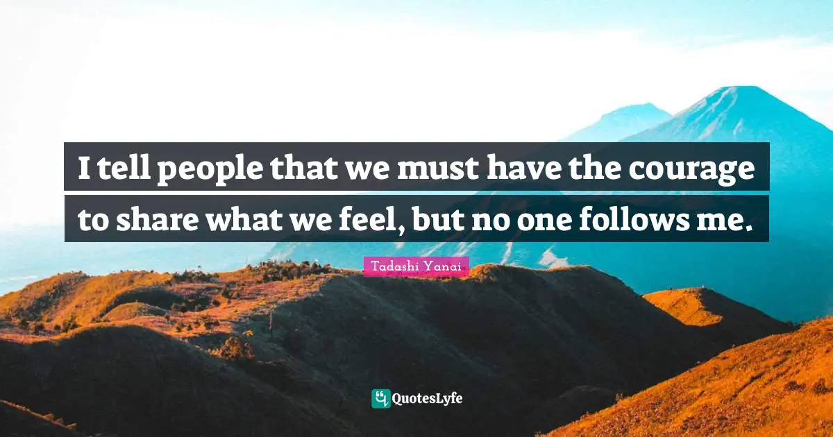 I tell people that we must have the courage to share what we feel, but no one follows me.