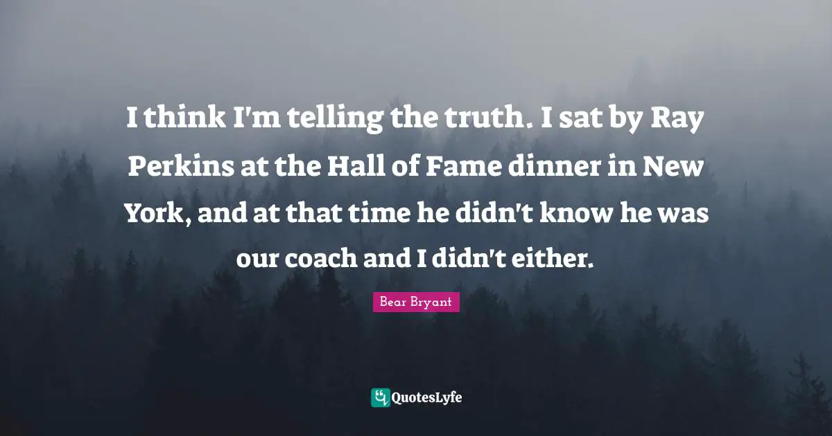 I think I'm telling the truth. I sat by Ray Perkins at the Hall of Fame dinner in New York, and at that time he didn't know he was our coach and I didn't either.