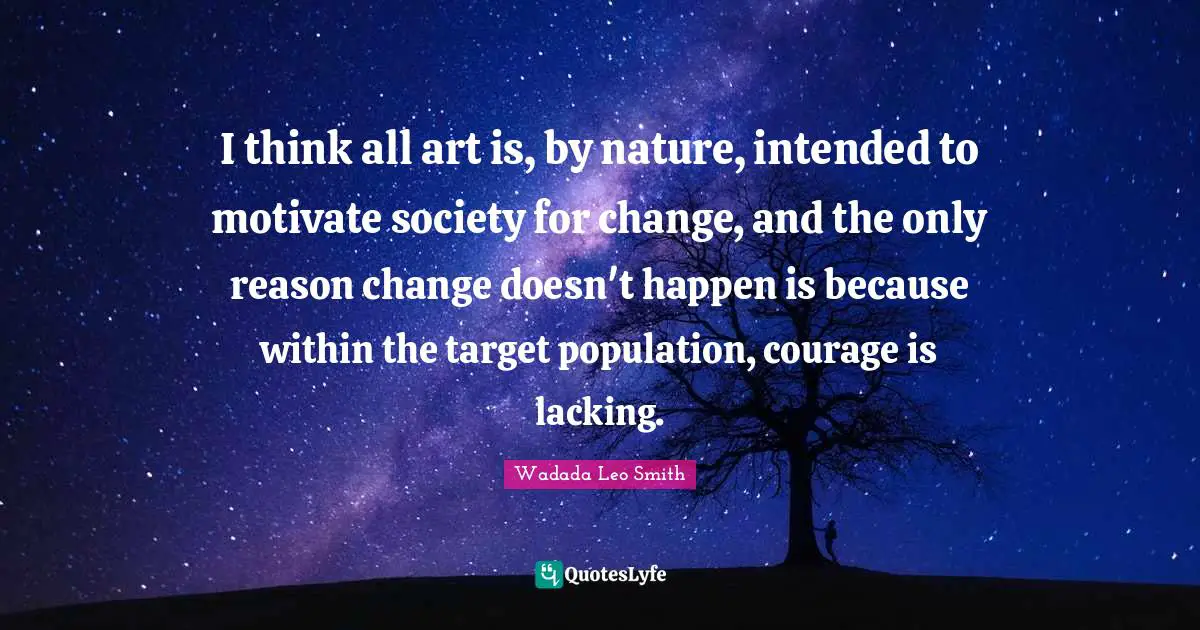 I think all art is, by nature, intended to motivate society for change, and the only reason change doesn't happen is because within the target population, courage is lacking.