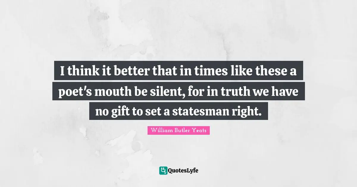 I think it better that in times like these a poet's mouth be silent, for in truth we have no gift to set a statesman right.