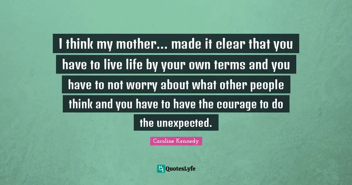 I think my mother... made it clear that you have to live life by your own terms and you have to not worry about what other people think and you have to have the courage to do the unexpected.