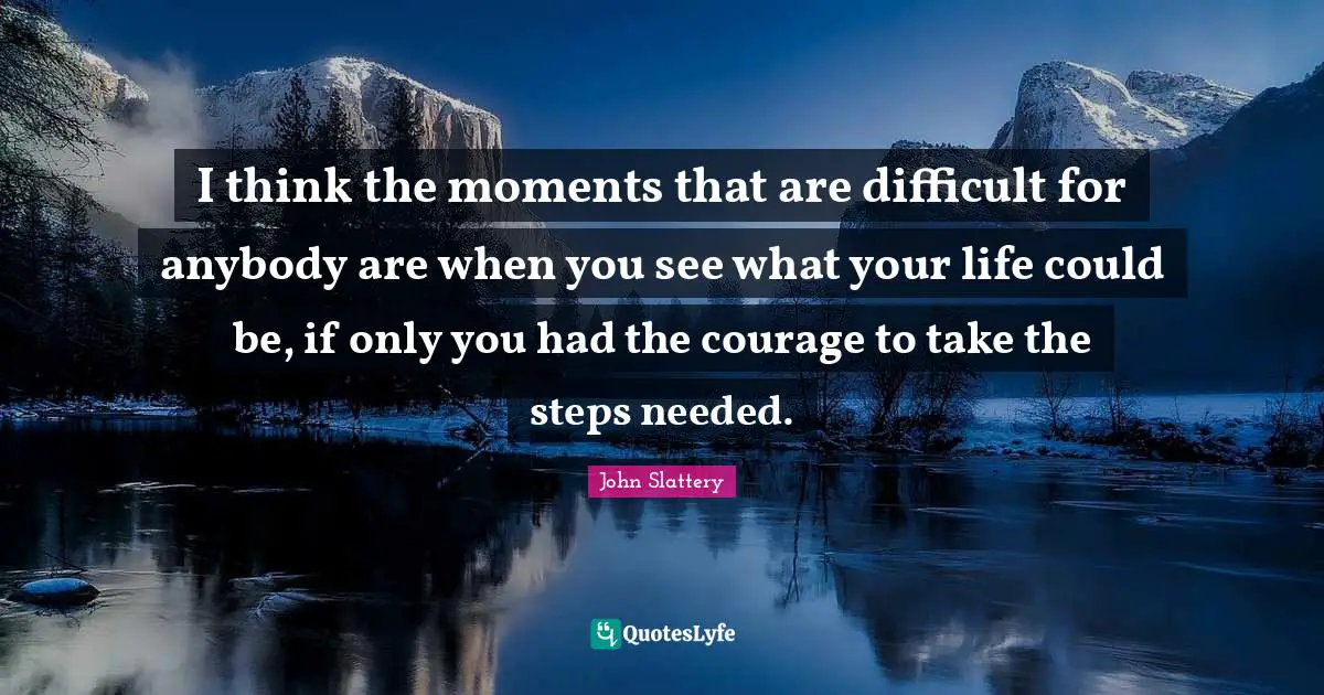 I think the moments that are difficult for anybody are when you see what your life could be, if only you had the courage to take the steps needed.
