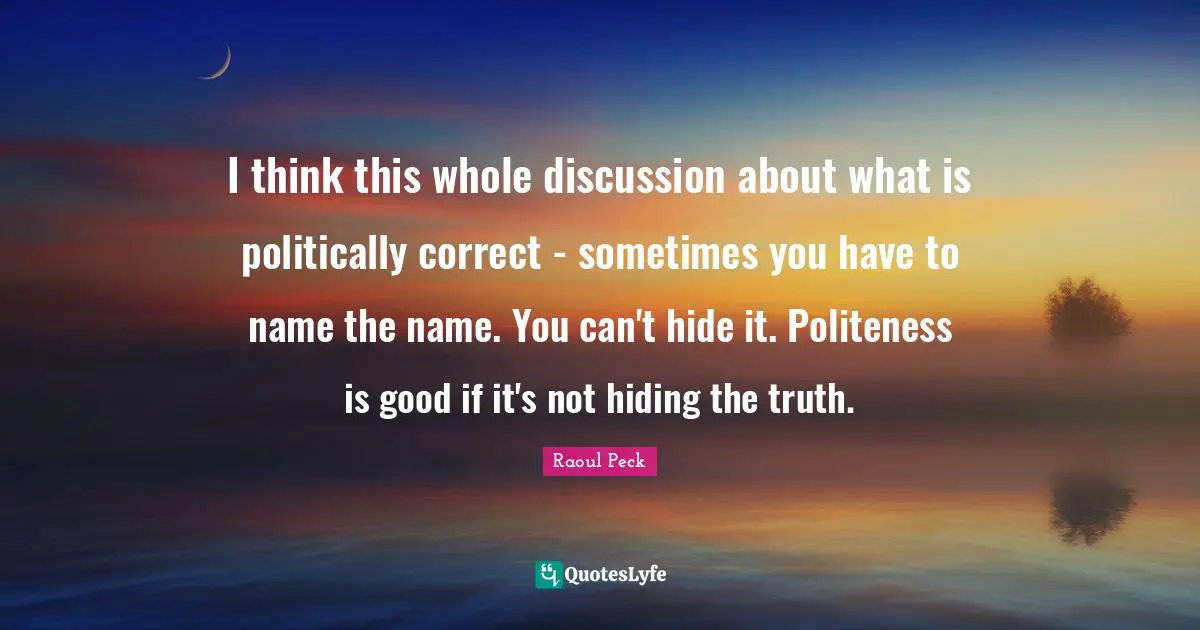 I think this whole discussion about what is politically correct - sometimes you have to name the name. You can't hide it. Politeness is good if it's not hiding the truth.