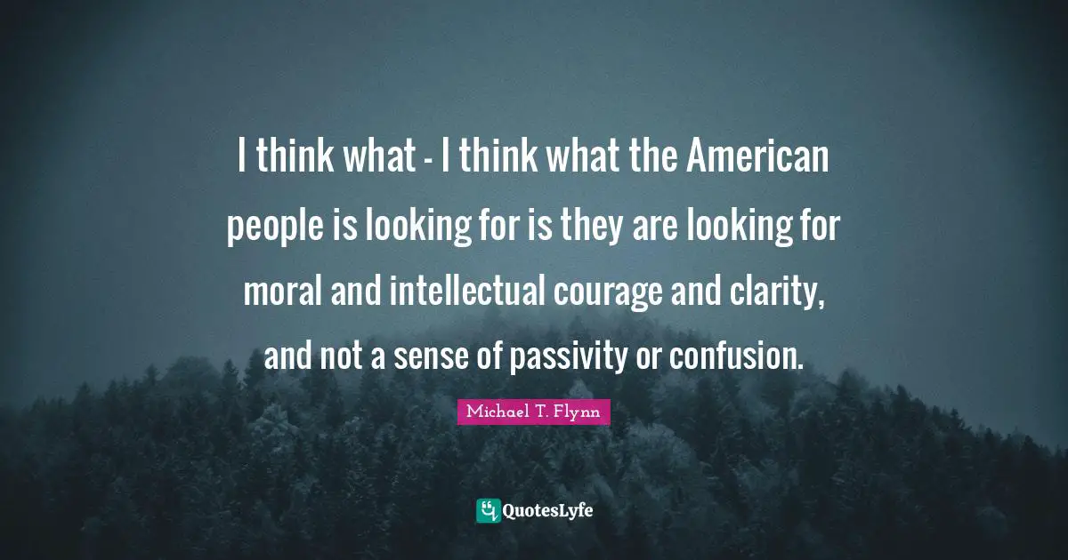 Michael T. Flynn Quotes: "I think what - I think what the American people is looking for is they are looking for moral and intellectual courage and clarity, and not a sense of passivity or confusion."
