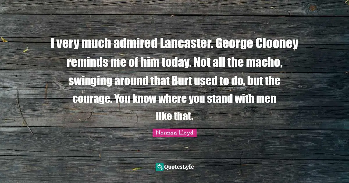 I very much admired Lancaster. George Clooney reminds me of him today. Not all the macho, swinging around that Burt used to do, but the courage. You know where you stand with men like that.