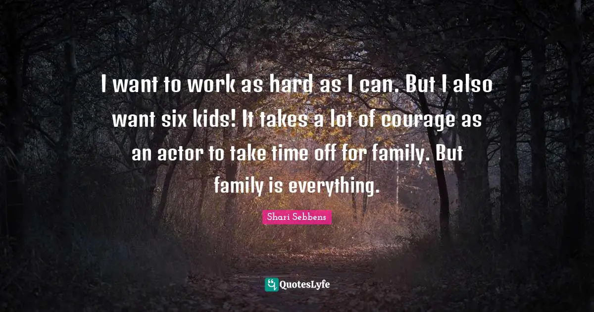 I want to work as hard as I can. But I also want six kids! It takes a lot of courage as an actor to take time off for family. But family is everything.