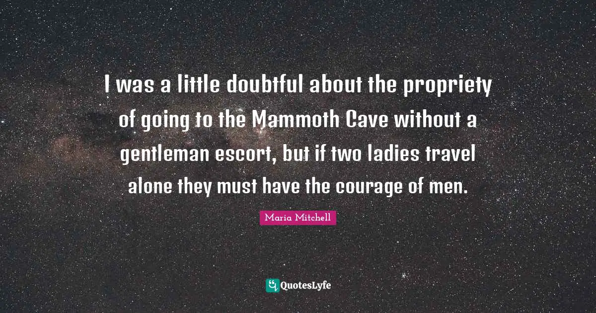 Maria Mitchell Quotes: "I was a little doubtful about the propriety of going to the Mammoth Cave without a gentleman escort, but if two ladies travel alone they must have the courage of men."