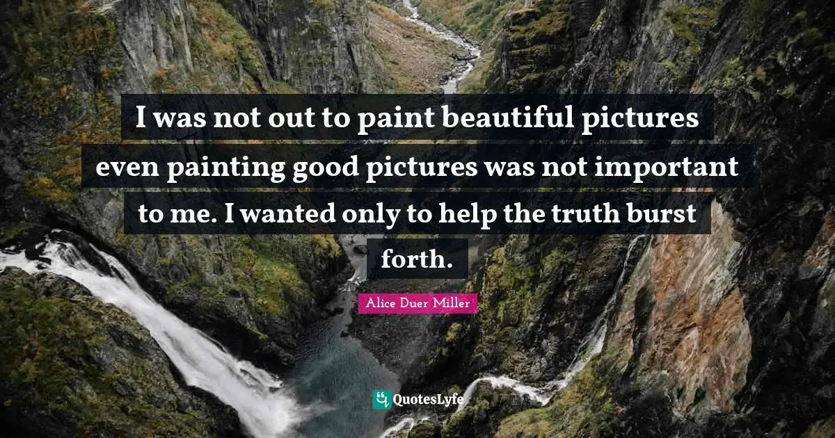 I was not out to paint beautiful pictures even painting good pictures was not important to me. I wanted only to help the truth burst forth.