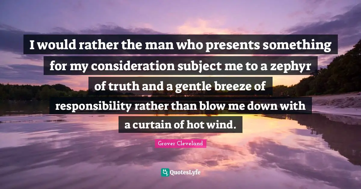 I would rather the man who presents something for my consideration subject me to a zephyr of truth and a gentle breeze of responsibility rather than blow me down with a curtain of hot wind.