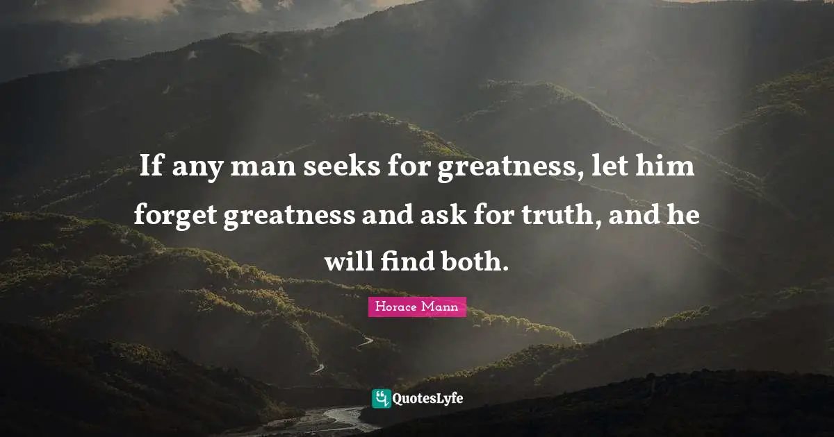 If any man seeks for greatness, let him forget greatness and ask for truth, and he will find both.