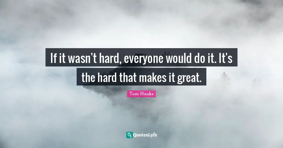 If it wasn't hard, everyone would do it. It's the hard that makes it great.