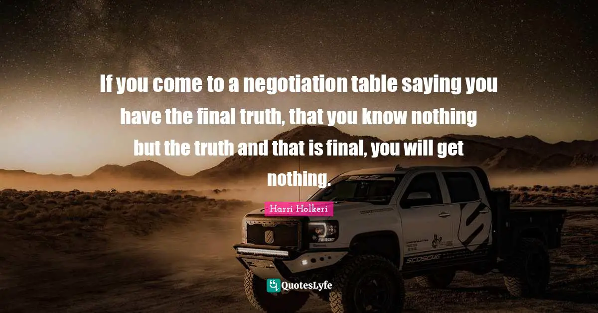 Harri Holkeri Quotes: "If you come to a negotiation table saying you have the final truth, that you know nothing but the truth and that is final, you will get nothing."