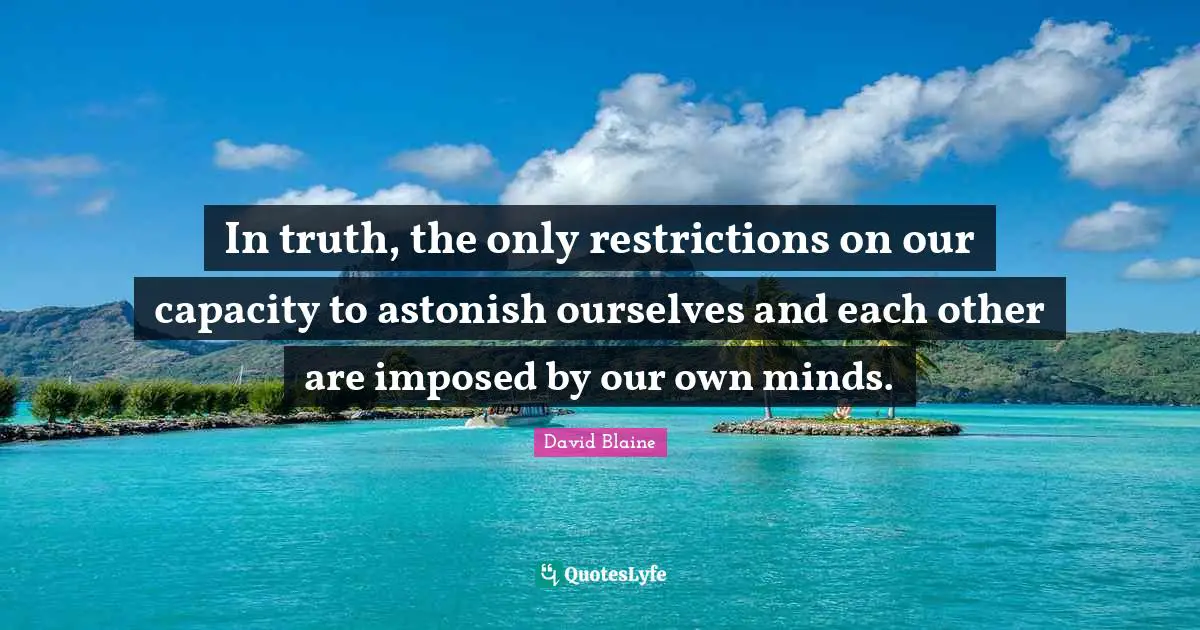 In truth, the only restrictions on our capacity to astonish ourselves and each other are imposed by our own minds.