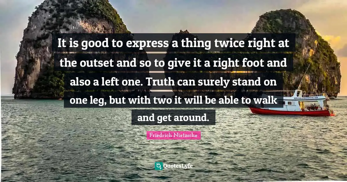 Friedrich Nietzsche Quotes: It is good to express a thing twice right at the outset and so to give it a right foot and also a left one. Truth can surely stand on one leg, but with two it will be able to walk and get around.