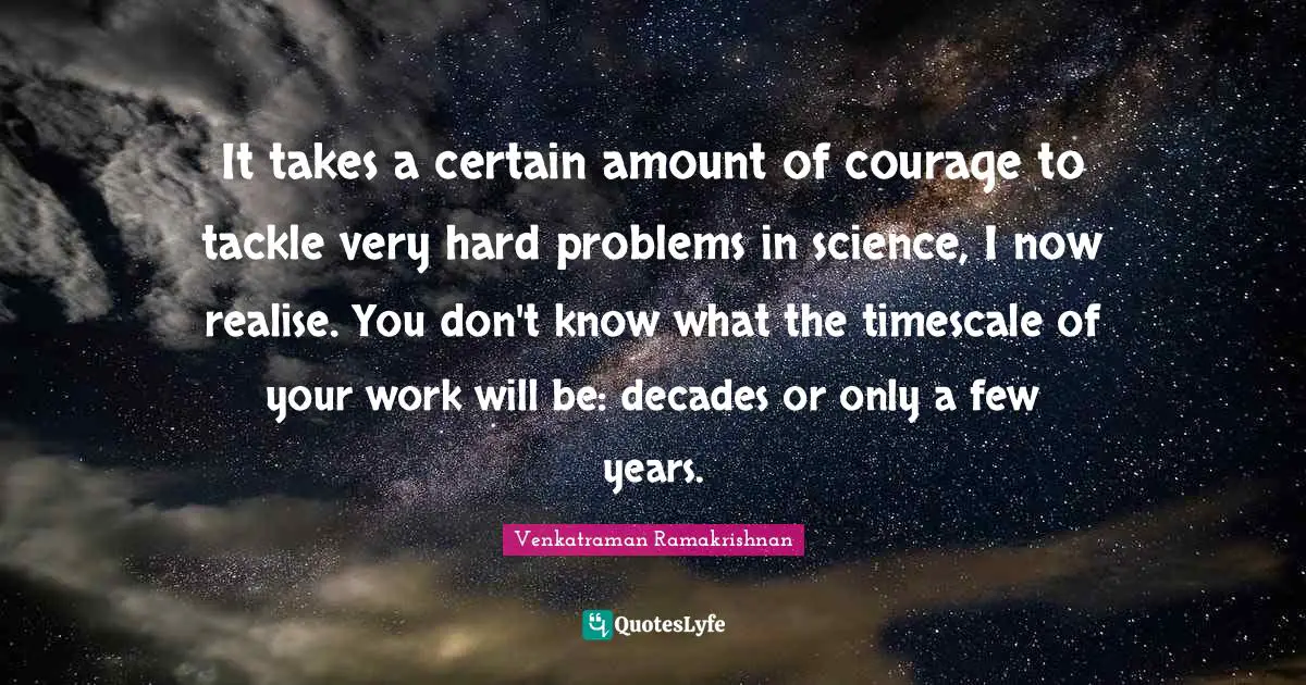 Venkatraman Ramakrishnan Quotes: "It takes a certain amount of courage to tackle very hard problems in science, I now realise. You don't know what the timescale of your work will be: decades or only a few years."