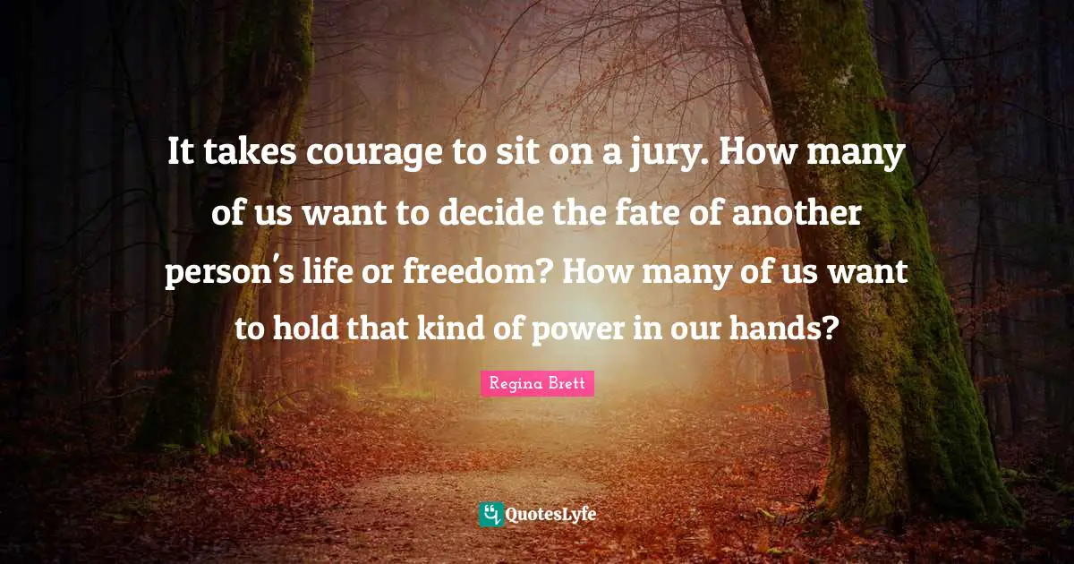 It takes courage to sit on a jury. How many of us want to decide the fate of another person's life or freedom? How many of us want to hold that kind of power in our hands?