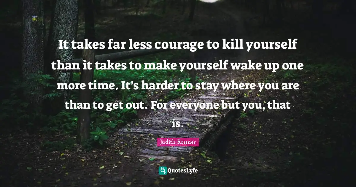 It takes far less courage to kill yourself than it takes to make yourself wake up one more time. It's harder to stay where you are than to get out. For everyone but you, that is.