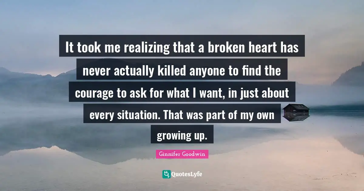 It took me realizing that a broken heart has never actually killed anyone to find the courage to ask for what I want, in just about every situation. That was part of my own growing up.