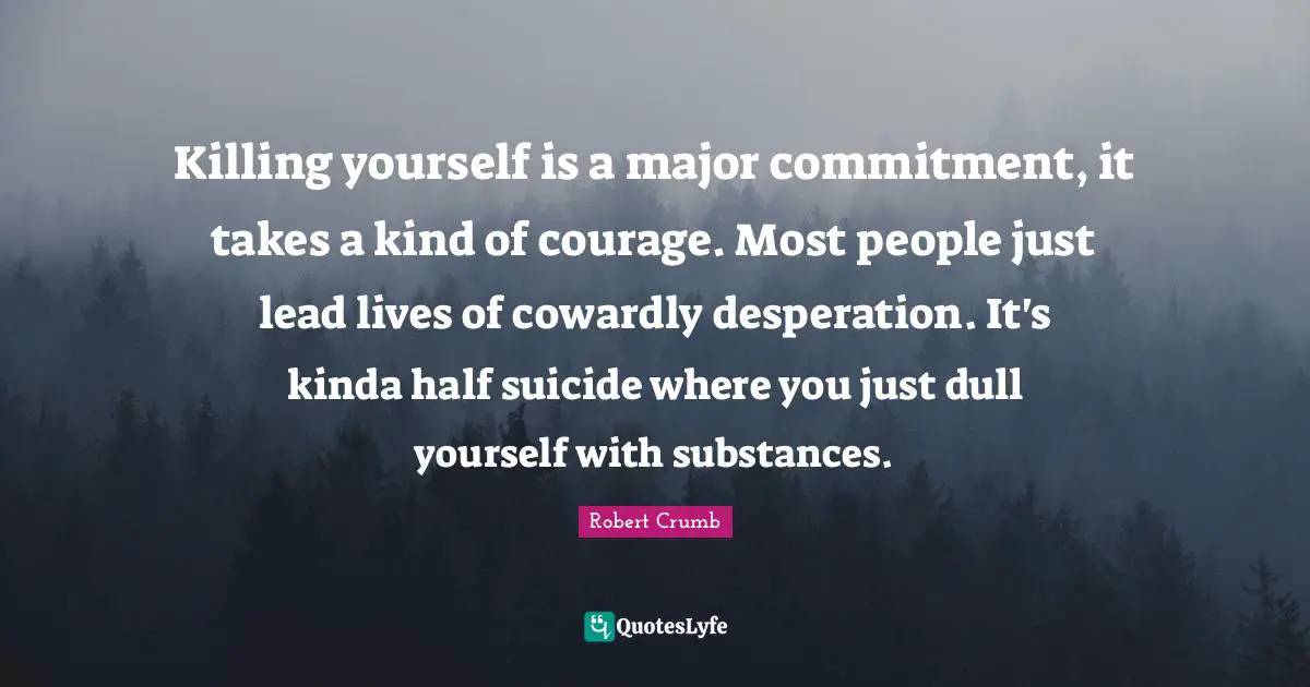 Robert Crumb Quotes: "Killing yourself is a major commitment, it takes a kind of courage. Most people just lead lives of cowardly desperation. It's kinda half suicide where you just dull yourself with substances."