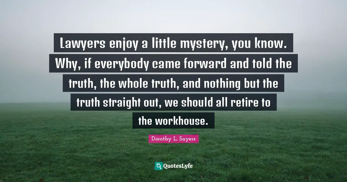 Dorothy L. Sayers Quotes: "Lawyers enjoy a little mystery, you know. Why, if everybody came forward and told the truth, the whole truth, and nothing but the truth straight out, we should all retire to the workhouse."