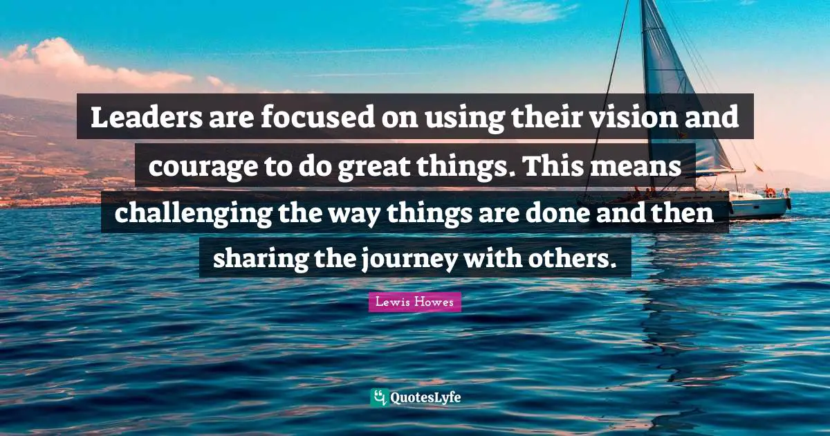 Leaders are focused on using their vision and courage to do great things. This means challenging the way things are done and then sharing the journey with others.