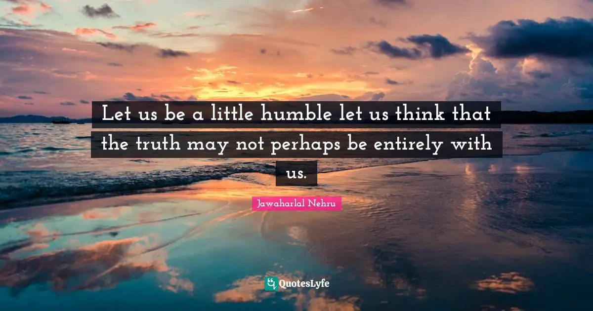 Let us be a little humble let us think that the truth may not perhaps be entirely with us.