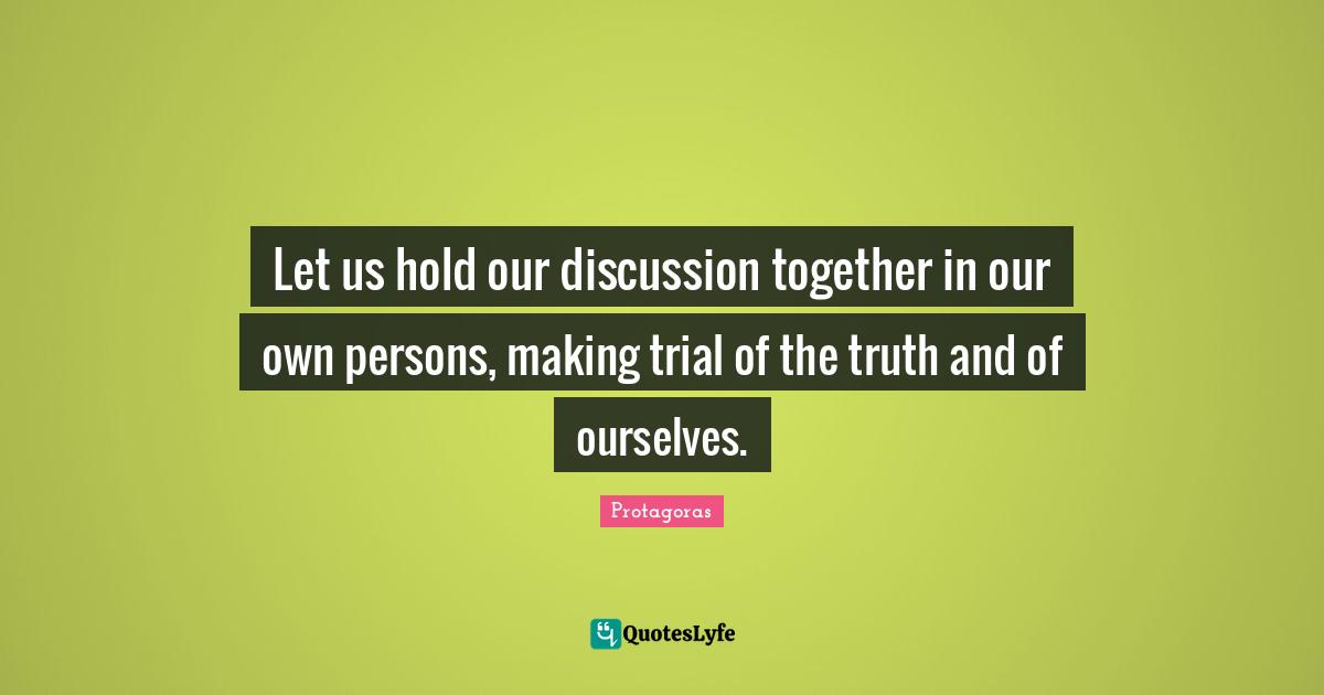 Let us hold our discussion together in our own persons, making trial of the truth and of ourselves.