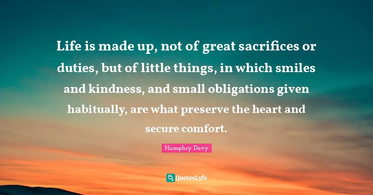 Life is made up, not of great sacrifices or duties, but of little things, in which smiles and kindness, and small obligations given habitually, are what preserve the heart and secure comfort.
