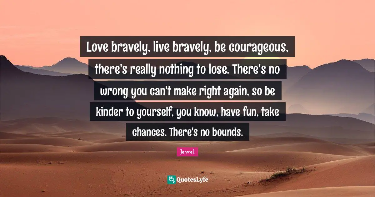 Love bravely, live bravely, be courageous, there's really nothing to lose. There's no wrong you can't make right again, so be kinder to yourself, you know, have fun, take chances. There's no bounds.