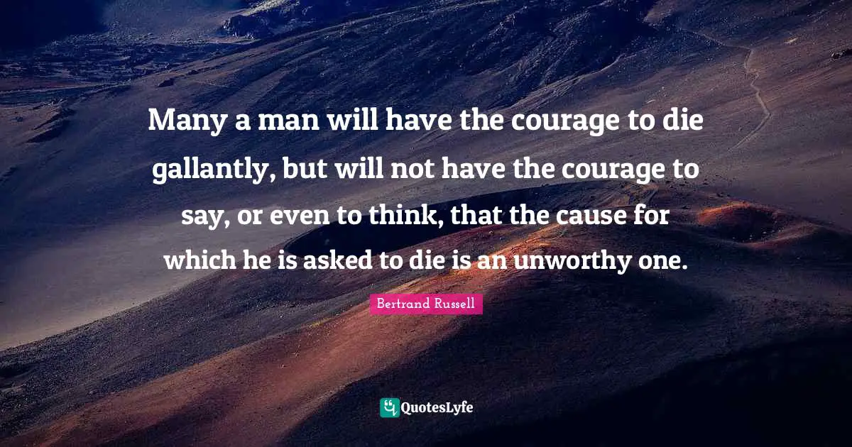 Many a man will have the courage to die gallantly, but will not have the courage to say, or even to think, that the cause for which he is asked to die is an unworthy one.