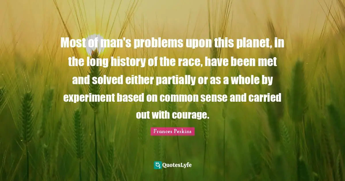 Frances Perkins Quotes: Most of man's problems upon this planet, in the long history of the race, have been met and solved either partially or as a whole by experiment based on common sense and carried out with courage.
