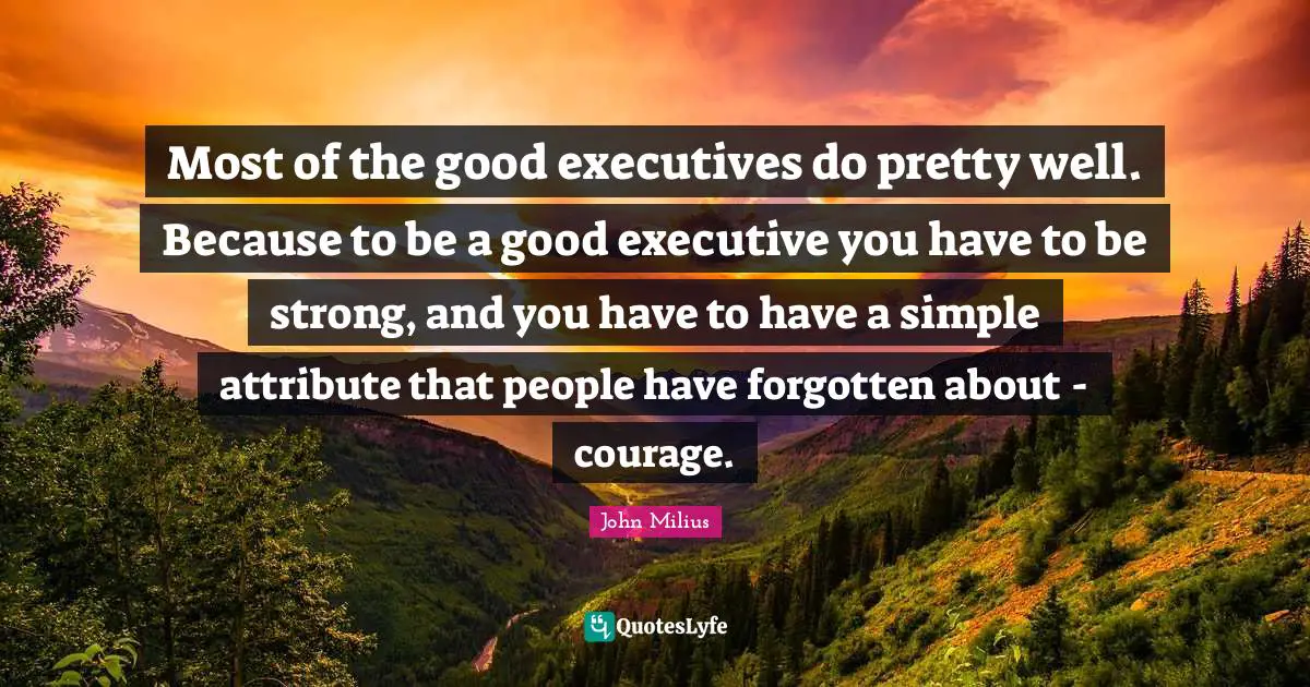 Most of the good executives do pretty well. Because to be a good executive you have to be strong, and you have to have a simple attribute that people have forgotten about - courage.
