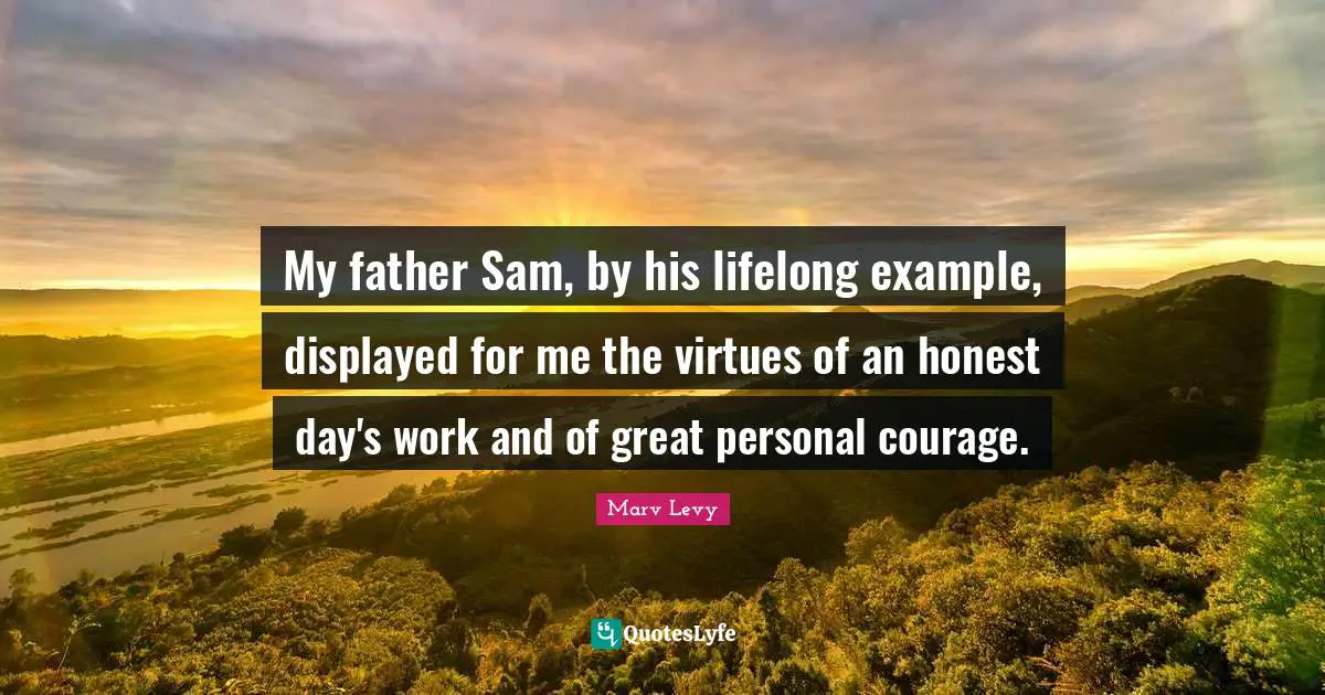 My father Sam, by his lifelong example, displayed for me the virtues of an honest day's work and of great personal courage.
