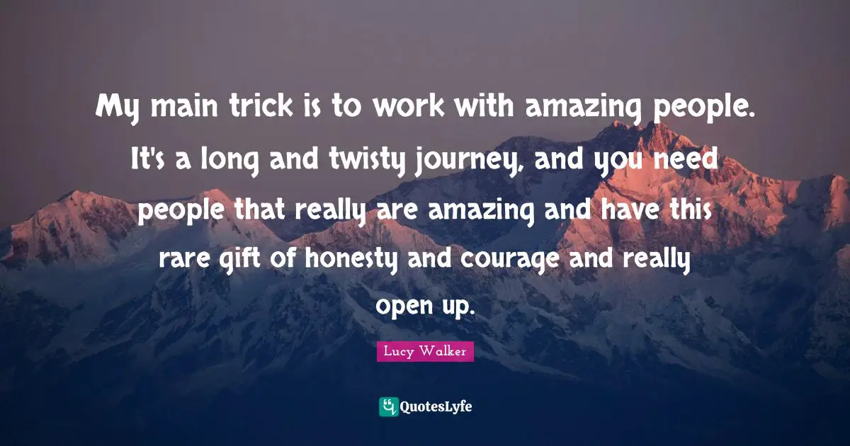 My main trick is to work with amazing people. It's a long and twisty journey, and you need people that really are amazing and have this rare gift of honesty and courage and really open up.