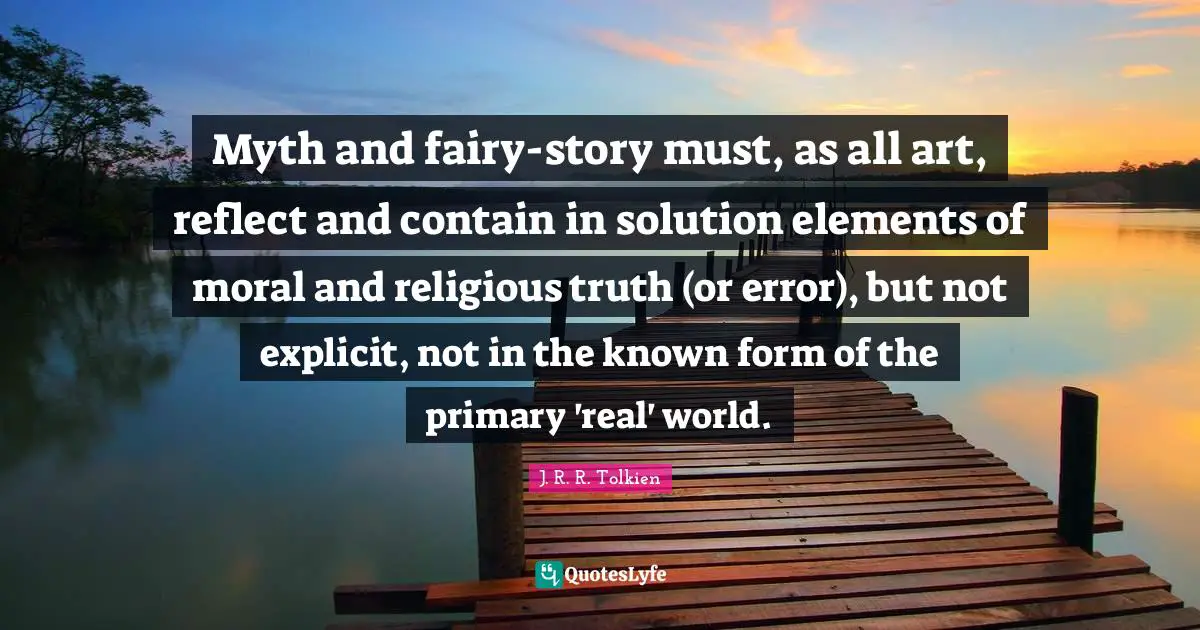 Myth and fairy-story must, as all art, reflect and contain in solution elements of moral and religious truth (or error), but not explicit, not in the known form of the primary 'real' world.