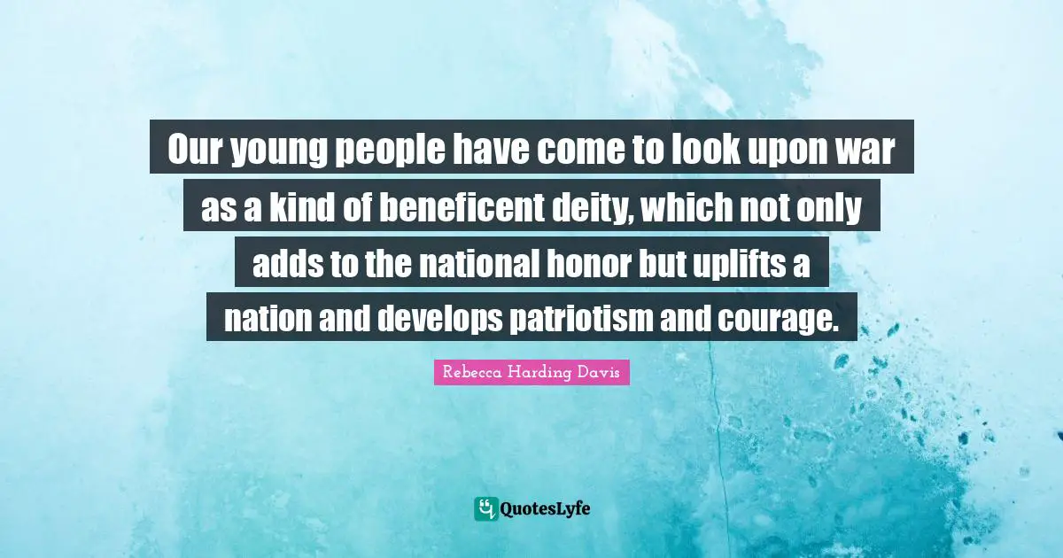 Our young people have come to look upon war as a kind of beneficent deity, which not only adds to the national honor but uplifts a nation and develops patriotism and courage.