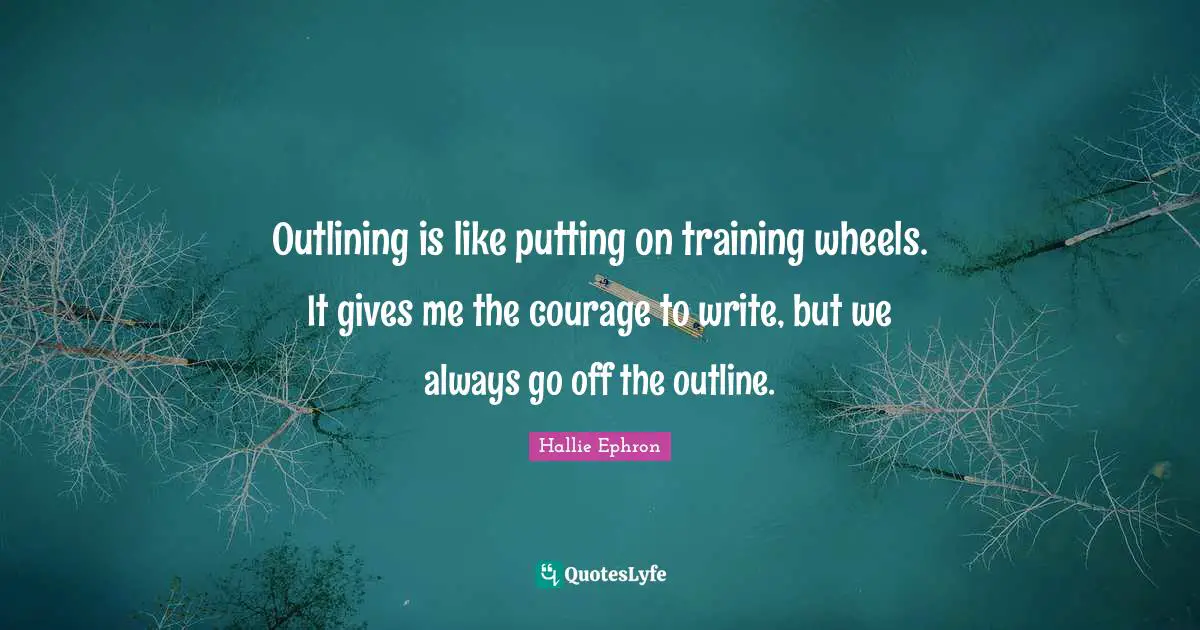 Outlining is like putting on training wheels. It gives me the courage to write, but we always go off the outline.