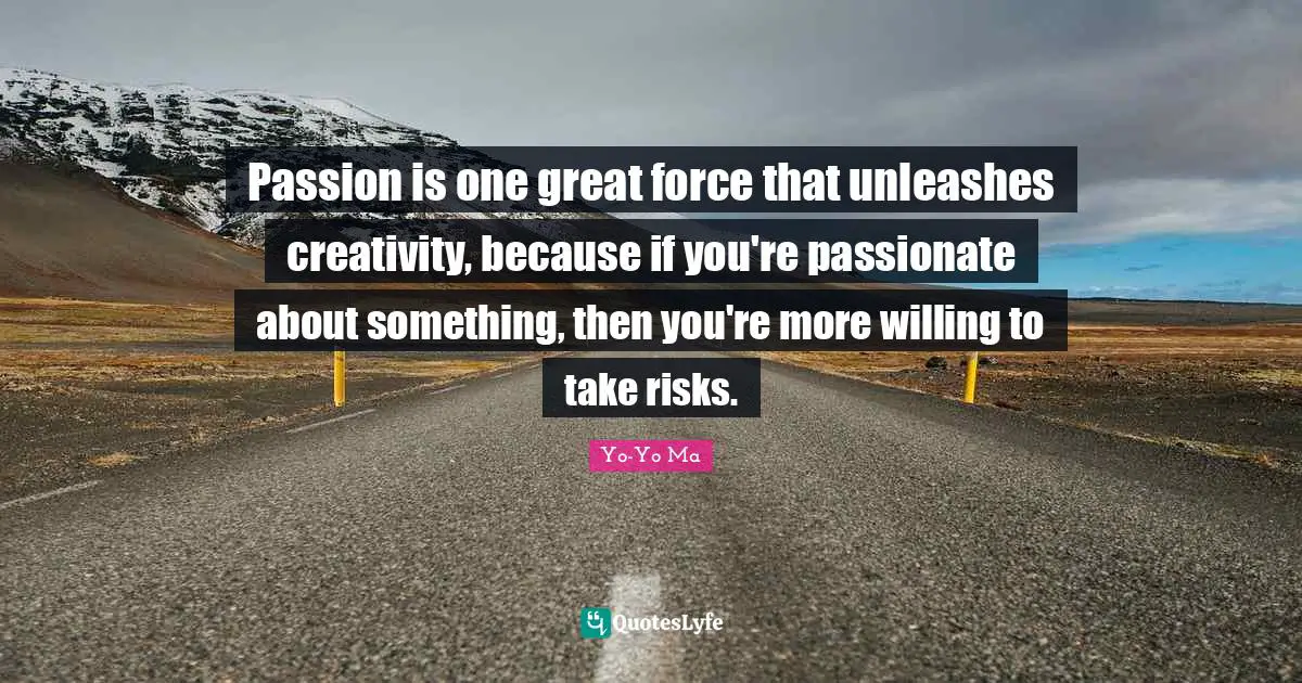 Passion is one great force that unleashes creativity, because if you're passionate about something, then you're more willing to take risks.