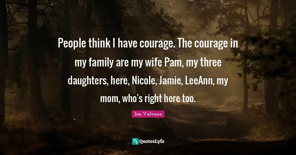 People think I have courage. The courage in my family are my wife Pam, my three daughters, here, Nicole, Jamie, LeeAnn, my mom, who's right here too.