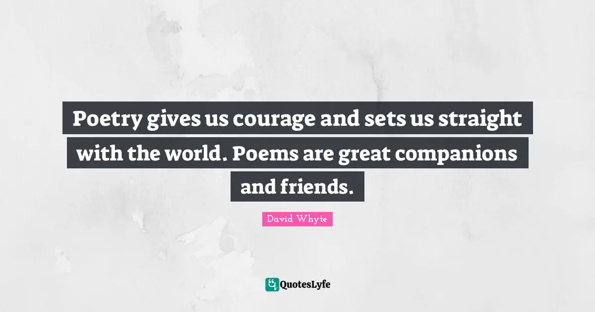 Poetry gives us courage and sets us straight with the world. Poems are great companions and friends.