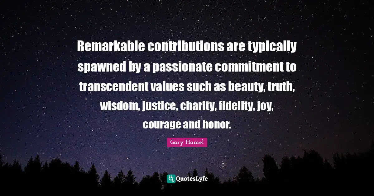 Gary Hamel Quotes: "Remarkable contributions are typically spawned by a passionate commitment to transcendent values such as beauty, truth, wisdom, justice, charity, fidelity, joy, courage and honor."